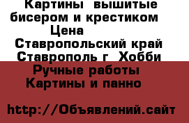Картины, вышитые бисером и крестиком  › Цена ­ 1 500 - Ставропольский край, Ставрополь г. Хобби. Ручные работы » Картины и панно   